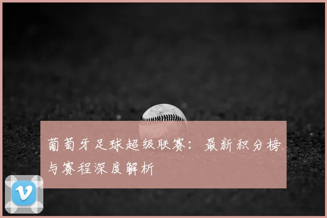 葡萄牙足球超级联赛：最新积分榜与赛程深度解析