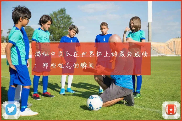 揭秘中国队在世界杯上的最好成绩:那些难忘的瞬间