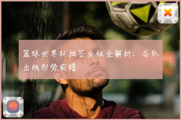 篮球世界杯抽签分组全解析:各队出线形势前瞻