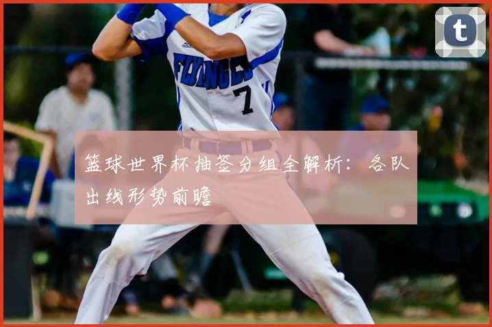 篮球世界杯抽签分组全解析:各队出线形势前瞻