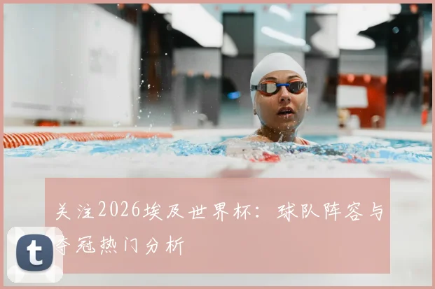 关注2026埃及世界杯:球队阵容与夺冠热门分析