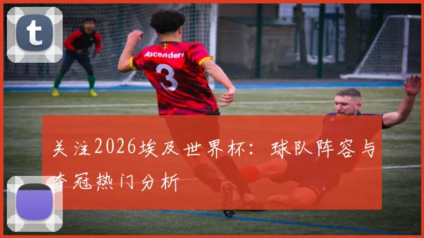 关注2026埃及世界杯:球队阵容与夺冠热门分析
