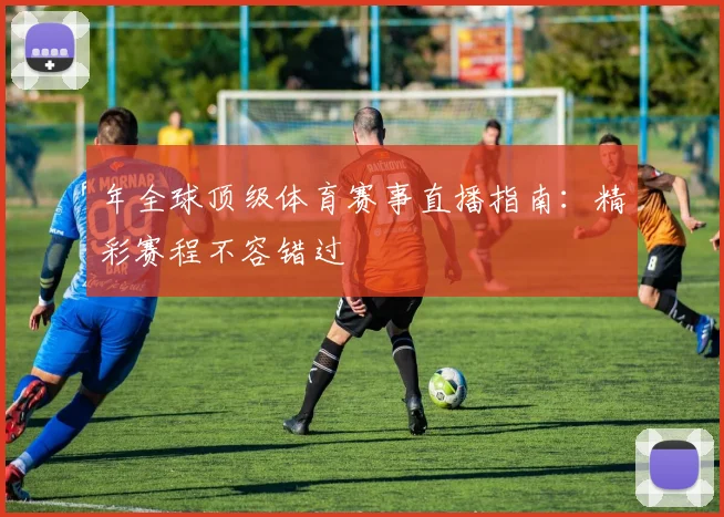 年全球顶级体育赛事直播指南:精彩赛程不容错过